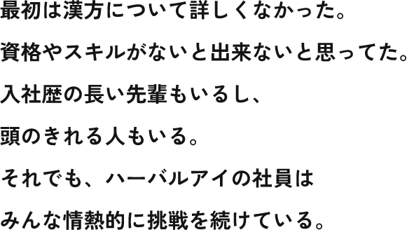 最初は漢方について詳しくなかった。 資格やスキルがないと出来ないと思ってた。 入社歴の長い先輩もいるし、 頭のきれる人もいる。 それでも、ハーバルアイの社員は みんな情熱的に挑戦を続けている。