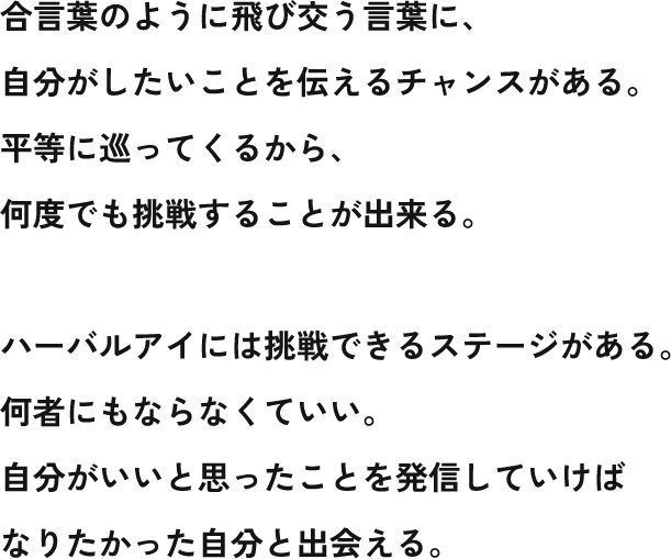 合言葉のように飛び交う言葉に、 自分がしたいことを伝えるチャンスがある。 平等に巡ってくるから、 何度でも挑戦することが出来る。 ハーバルアイには挑戦できるステージがある。 何者にもならなくていい。 自分がいいと思ったことを発信していけば なりたかった自分と出会える。