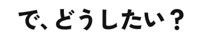 で、どうしたい？